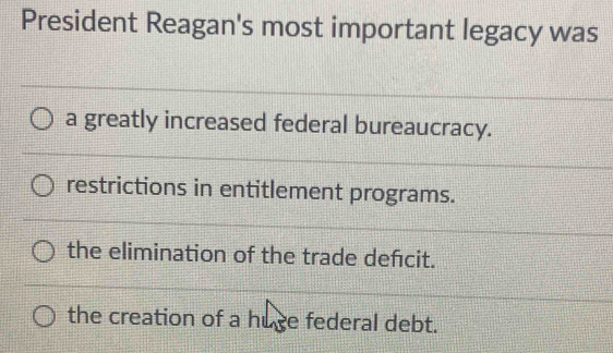 President Reagan's most important legacy was
a greatly increased federal bureaucracy.
restrictions in entitlement programs.
the elimination of the trade defcit.
the creation of a huce federal debt.