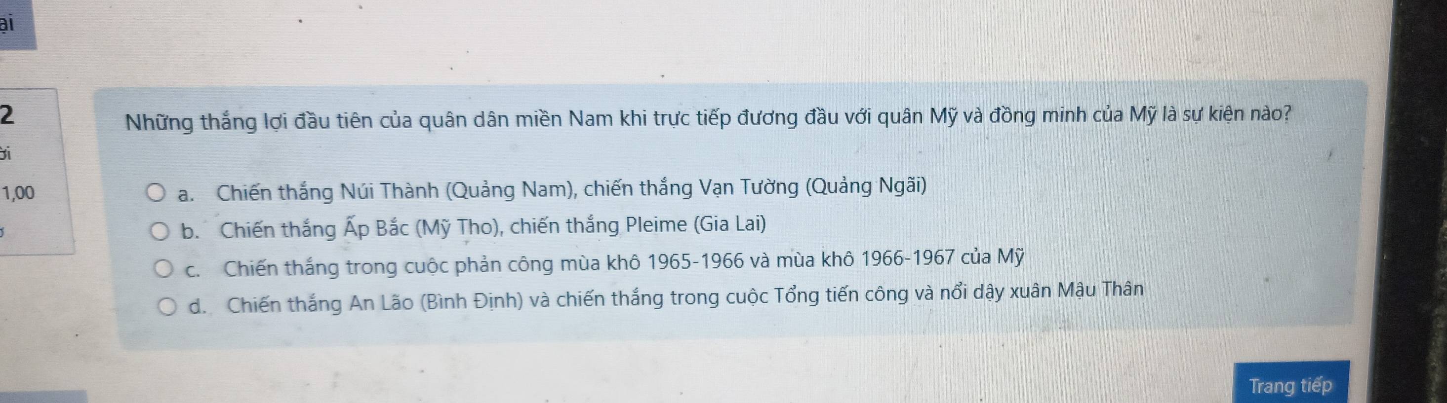 al
2
Những thắng lợi đầu tiên của quân dân miền Nam khi trực tiếp đương đầu với quân Mỹ và đồng minh của Mỹ là sự kiện nào?
1,00 a. Chiến thắng Núi Thành (Quảng Nam), chiến thắng Vạn Tường (Quảng Ngãi)
b. Chiến thắng Ấp Bắc (Mỹ Tho), chiến thắng Pleime (Gia Lai)
c. Chiến thắng trong cuộc phản công mùa khô 1965-1966 và mùa khô 1966-1967 của Mỹ
d. Chiến thắng An Lão (Bình Định) và chiến thắng trong cuộc Tổng tiến công và nổi dậy xuân Mậu Thân
Trang tiếp