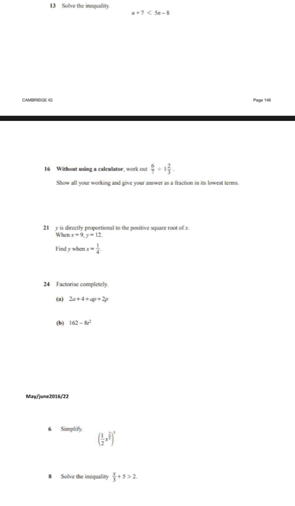 Solve the inequality.
n+7<5n-8</tex> 
CAMBRIDGE IG Page 146 
16 Without using a calculator, work out  6/7 / 1 2/3 . 
Show all your working and give your answer as a fraction in its lowest terms. 
21 y is directly proportional to the positive square root of x. 
When x=9, y=12. 
Find y when x= 1/4 
24 Factorise completely. 
(a) 2a+4+ap+2p
(b) 162-8t^2
May/june2016/22 
6 Simplify.
( 1/2 x^(frac 2)3)^3
8 Solve the inequality  x/3 +5>2.