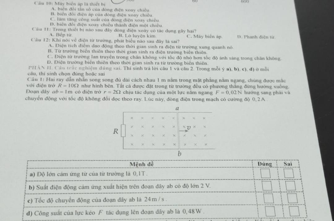 Máy biển áp là thiết bị 600
A. biển đổi tần số của dòng điện xoay chiều
B. biển đổi điện áp của đòng điện xoay chiêu
C. làm tăng công suất của đòng điện xoay chiêu
D. biển đổi điện xoay chiếu thành điện một chiêu.
Câu 11: Trong thiết bị nào sau đây đòng điện xoày có tác dụng gây hai?
A. Bếp từ B. Lò luyện kim C. Máy biển áp. D. Phanh điễn từ
Cầu 12: Khi nói về điện từ trường, phát biểu nào sau đây là sai?
A. Điện tích điểm dao động theo thời gian sinh ra điện từ trường xung quanh nô.
B. Từ trường biển thiên theo thời gian sinh ra điện trường biển thiên.
C. Điện từ trường lan truyền trong chân không với tốc độ nhỏ hơn tốc độ ánh sáng trong chân không
D. Điện trường biển thiên theo thời gian sinh ra từ trường biển thiên.
PHẢN H. Câu trắc nghiệm đúng sai. Thí sinh trả lời câu 1 và câu 2. Trong mỗi ý a), b), c), d) ở mỗi
câu, thí sinh chọn đúng hoặc sai
Cầu 1: Hai ray dẫn nhẫn song song đủ dài cách nhau 1 m nằm trong mặt phẳng nằm ngang, chúng được mắc
với điện trở R=10Omega như hình bên. Tất cả được đặt trong từ trường đều có phương thắng đứng hướng xuống.
Đoạn dây ab=1m có điện trở r=2Omega chju tác dụng của một lực nằm ngang F=0,02N hướng sang phải và
chuyển động với tốc độ không đổi dọc theo ray. Lúc này, dòng điện trong mạch có cường độ 0, 2A .
a
× χ × × × × χ ×
R
× X v × ×
X
× × ×
b