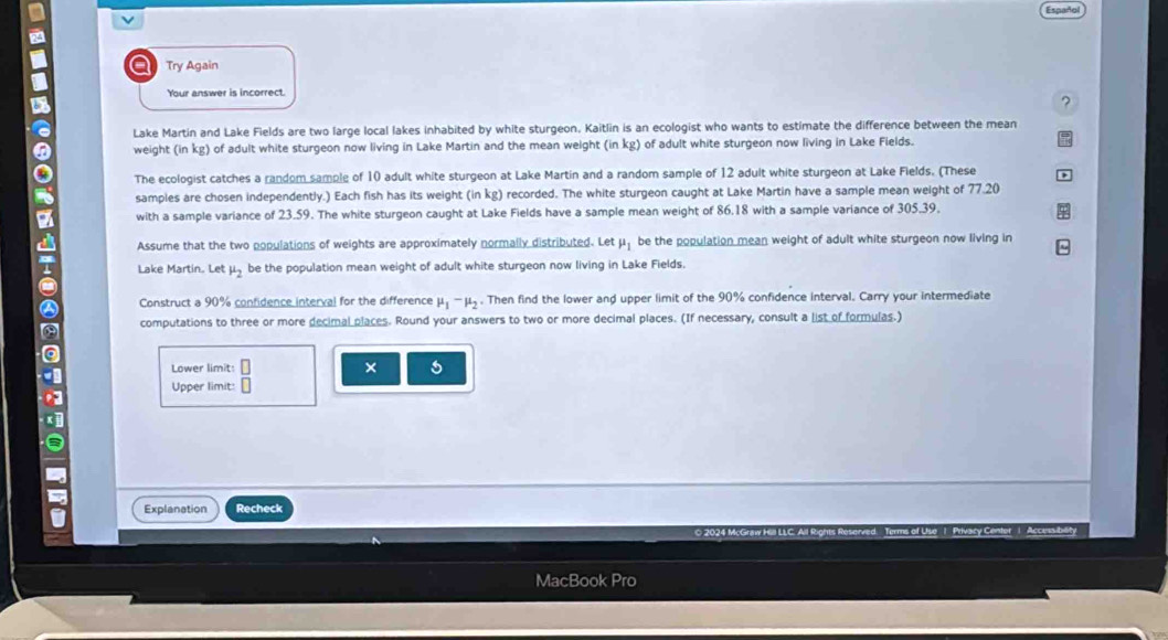 Español 
I a Try Again 
Your answer is incorrect. 
6 
? 
Lake Martin and Lake Fields are two large local lakes inhabited by white sturgeon. Kaitlin is an ecologist who wants to estimate the difference between the mean 
weight (in kg) of adult white sturgeon now living in Lake Martin and the mean weight (in kg) of adult white sturgeon now living in Lake Fields. 
The ecologist catches a random sample of 10 adult white sturgeon at Lake Martin and a random sample of 12 adult white sturgeon at Lake Fields. (These 
samples are chosen independently.) Each fish has its weight (in kg) recorded. The white sturgeon caught at Lake Martin have a sample mean weight of 77.20
with a sample variance of 23.59. The white sturgeon caught at Lake Fields have a sample mean weight of 86.18 with a sample variance of 305.39. 
Assume that the two populations of weights are approximately normally distributed. Let mu _1 be the population mean weight of adult white sturgeon now living in 
Lake Martin. Let mu _2 be the population mean weight of adult white sturgeon now living in Lake Fields. 
Construct a 90% confidence interval for the difference mu _1-mu _2. Then find the lower and upper limit of the 90% confidence interval. Carry your intermediate 
computations to three or more decimal places. Round your answers to two or more decimal places. (If necessary, consult a list of formulas.) 
Lower limit: 
Upper limit: beginarrayr □  □ endarray × 
Explanation Recheck 
MacBook Pro