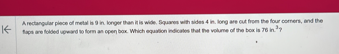 A rectangular piece of metal is 9 in. longer than it is wide. Squares with sides 4 in. long are cut from the four corners, and the 
flaps are folded upward to form an open box. Which equation indicates that the volume of the box is 76in.^3 ?