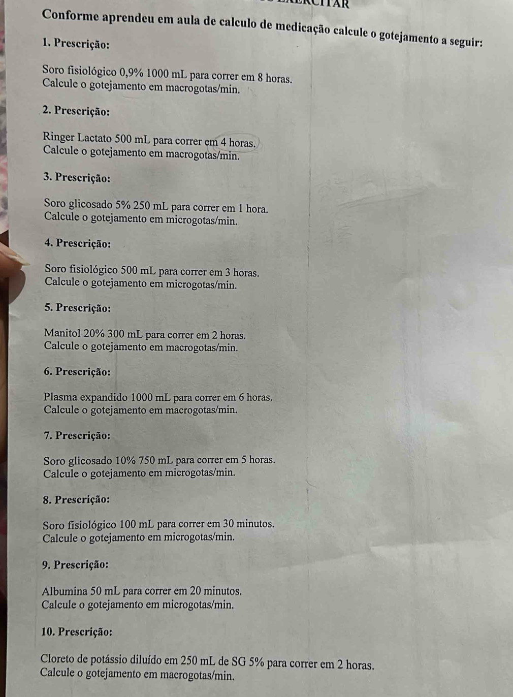 Conforme aprendeu em aula de calculo de medicação calcule o gotejamento a seguir: 
1. Prescrição: 
Soro fisiológico 0,9% 1000 mL para correr em 8 horas. 
Calcule o gotejamento em macrogotas/ min. 
2. Prescrição: 
Ringer Lactato 500 mL para correr em 4 horas. 
Calcule o gotejamento em macrogotas/ min. 
3. Prescrição: 
Soro glicosado 5% 250 mL para correr em 1 hora. 
Calcule o gotejamento em microgotas/ min. 
4. Prescrição: 
Soro fisiológico 500 mL para correr em 3 horas. 
Calcule o gotejamento em microgotas/ min. 
5. Prescrição: 
Manitol 20% 300 mL para correr em 2 horas. 
Calcule o gotejamento em macrogotas/min. 
6. Prescrição: 
Plasma expandido 1000 mL para correr em 6 horas. 
Calcule o gotejamento em macrogotas/ min. 
7. Prescrição: 
Soro glicosado 10% 750 mL para correr em 5 horas. 
Calcule o gotejamento em microgotas/ min. 
8. Prescrição: 
Soro fisiológico 100 mL para correr em 30 minutos. 
Calcule o gotejamento em microgotas/ min. 
9. Prescrição: 
Albumina 50 mL para correr em 20 minutos. 
Calcule o gotejamento em microgotas/ min. 
10. Prescrição: 
Cloreto de potássio diluído em 250 mL de SG 5% para correr em 2 horas. 
Calcule o gotejamento em macrogotas/min.