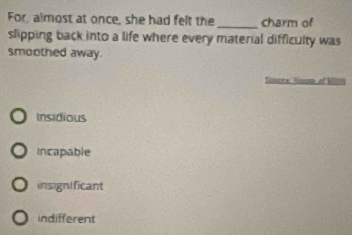 For, almost at once, she had felt the _charm of
slipping back into a life where every material difficulty was
smoothed away.
Insidious
incapable
insignificant
indifferent