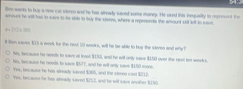 Ben wants to buy a new car stereo and he has already saved some money. He used this inequality to represent the
amount he still has to save to be able to buy the stereo, where a represents the amount still left to save.
a+212≥ 365
ill Ben saves $15 a week for the next 10 weeks, will he be able to buy the stereo and why?
No, because he needs to save at least $153, and he will only save $150 over the next ten weeks.
No, because he needs to save $577, and he will only save $150 more.
Yes, because he has already saved $365, and the stereo cost $212.
Yes, because he has already saved $212, and he will save another $150.