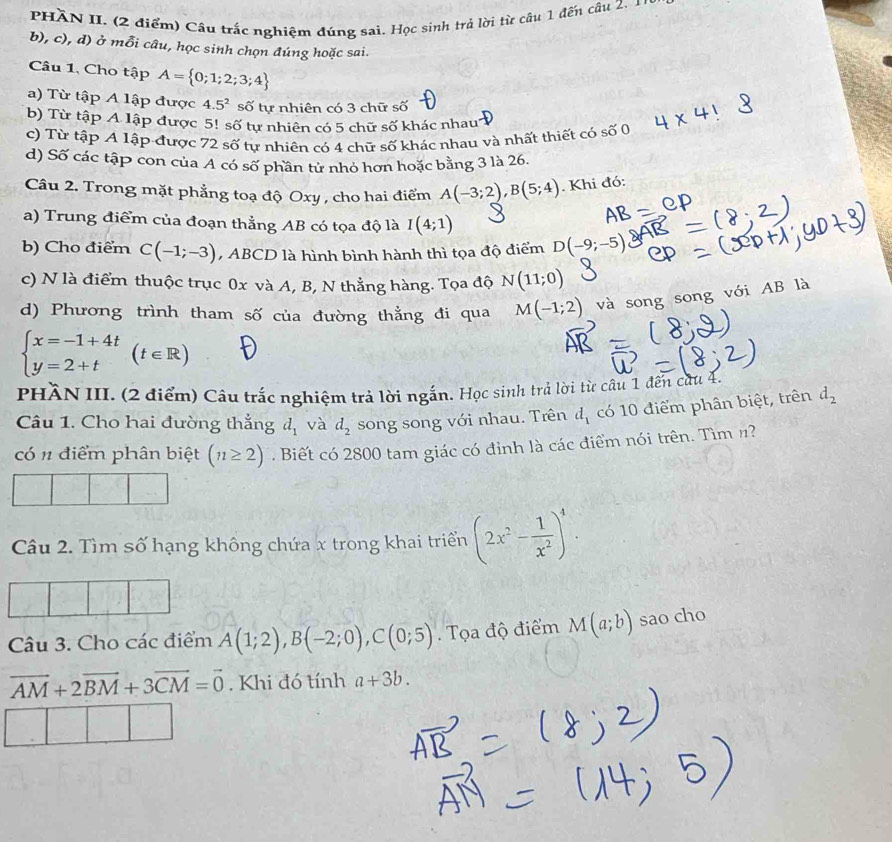 PHÀN II. (2 điểm) Câu trắc nghiệm đúng sai. Học sinh trẻ lời từ câu 1 đến câu 2. 1
b), c), d) ở mỗi câu, học sinh chọn đúng hoặc sai.
Câu 1, Cho tập A= 0;1;2;3;4
a) Từ tập A lập được 4.5^2 số tự nhiên có 3 chữ số
b) Từ tập A lập được 5! số tự nhiên có 5 chữ số khác nhau
c) Từ tập A lập được 72 số tự nhiên có 4 chữ số khác nhau và nhất thiết có số 0
d) Số các tập con của A có số phần tử nhỏ hơn hoặc bằng 3 là 26.
Câu 2. Trong mặt phẳng toạ độ Oxy , cho hai điểm A(-3;2),B(5;4). Khi đó:
a) Trung điểm của đoạn thẳng AB có tọa độ là I(4;1)
b) Cho điểm C(-1;-3) , ABCD là hình bình hành thì tọa độ điểm D(-9;-5)
c) N là điểm thuộc trục 0x và A, B, N thẳng hàng. Tọa độ N(11;0)
d) Phương trình tham số của đường thẳng đi qua M(-1;2) và song song với AB là
beginarrayl x=-1+4t y=2+tendarray. (t∈ R)
PHÀN III. (2 điểm) Câu trắc nghiệm trả lời ngắn. Học sinh trả lời từ câu 1 đến cứu 4.
Câu 1. Cho hai đường thẳng d_1 và d_2 song song với nhau. Trên d_1 có 10 điểm phân biệt, trên d_2
có n điểm phân biệt (n≥ 2). Biết có 2800 tam giác có đỉnh là các điểm nói trên. Tìm n?
Câu 2. Tìm số hạng không chứa x trong khai triển (2x^2- 1/x^2 )^4.
Câu 3. Cho các điểm A(1;2),B(-2;0),C(0;5).  Tọa độ điểm M(a;b) sao cho
vector AM+2vector BM+3vector CM=vector 0. Khi đó tính a+3b.