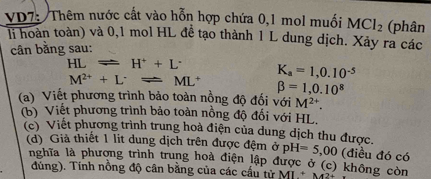 VD7: Thêm nước cất vào hỗn hợp chứa 0, 1 mol muối MCl_2 (phân 
li hoàn toàn) và 0,1 mol HL để tạo thành 1 L dung dịch. Xảy ra các 
cân bằng sau:
HLleftharpoons H^++L^-
M^(2+)+L^-leftharpoons ML^+
K_a=1,0.10^(-5)
beta =1,0.10^8
(a) Viết phương trình bảo toàn nồng độ đối với M^(2+). 
(b) Viết phương trình bảo toàn nồng độ đối với HL. 
(c) Viết phương trình trung hoà điện của dung dịch thu được. 
(d) Giả thiết 1 lit dung dịch trên được đệm ở pH=5,00 (điều đó có 
nghĩa là phương trình trung hoà điện lập được ở (c) không còn 
đúng). Tính nồng độ cân bằng của các cấu tử ML+ M2+