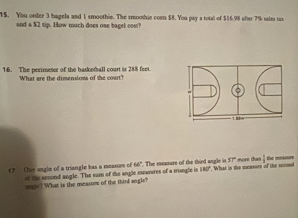 You order 3 bagels and 1 smoothie. The smoothie costs $8. You pay a total of $16.98 after 7% sales tax 
and a $2 tip. How much does one bagel cost? 
16. The perimeter of the basketball court is 288 feet. 
What are the dimensions of the court? 
w
1.88w
17 One angle of a triangle has a measure of 66° The measure of the third angle is 57° more than  1/2  the measure 
of the second angle. The sum of the angle measures of a triangle is 180°. What is the measure of the second 
angle? What is the measure of the third angle?