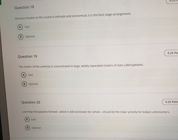 Because theater-in-the-round is intimate and economical, it is the best stage arrangement.
A Fact
B Opinion
0.25 Po
Question 19
The matter of the universe is concentrated in large, widely separated clusters of stars called galaxies.
A Fact
B Opinion
Question 20 0.25 Poin
Learning how galaxies formed—which is still not known for certain—should be the major priority for today's astronomers,
A Fact
B Opinion