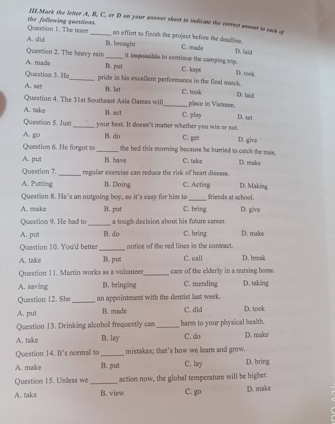 III.Mark the letter A, B, C, or D on your answer sheet to indicate the correct answer to each of
the following questions.
Question 1. The team _an effort to finish the project before the deadline.
A. did B. brought C. made D. laid
Question 2. The heavy rain _it impossible to continue the camping trip.
A. made B. put C. kept D. took
Question 3. He_ pride in his excellent performance in the final match.
A. set B. let C. took D. laid
Question 4. The 31st Southeast Asia Games will_ place in Vietnam.
A. take B. act C. play D. set
Question 5. Just_ your best. It doesn’t matter whether you win or not.
A. go B. do C. get
D. give
Question 6. He forgot to _the bed this morning because he hurried to catch the train.
A. put B. have C. take
D. make
Question 7._ regular exercise can reduce the risk of heart disease.
A. Putting B. Doing C. Acting D. Making
Question 8. He’s an outgoing boy, so it’s easy for him to _friends at school.
A. make B. put C. bring D. give
Question 9. He had to_ a tough decision about his future career.
A. put B. do C. bring D. make
Question 10. You'd better_ notice of the red lines in the contract.
A. take B. put C. call D. break
Question 11. Martin works as a volunteer_ care of the elderly in a nursing home.
A. saving B. bringing C. mending D. taking
Question 12. She _an appointment with the dentist last week.
A. put B. made C. did D. took
Question 13. Drinking alcohol frequently can_ harm to your physical health.
C. do
A. take B. lay D. make
Question 14. It’s normal to _mistakes; that’s how we learn and grow.
A. make B. put C. lay D. bring
Question 15. Unless we _action now, the global temperature will be higher.
A. take B. view C. go D. make