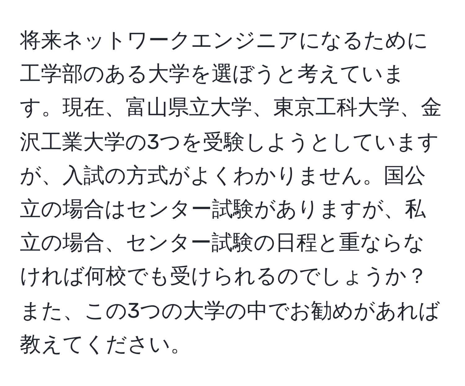 将来ネットワークエンジニアになるために工学部のある大学を選ぼうと考えています。現在、富山県立大学、東京工科大学、金沢工業大学の3つを受験しようとしていますが、入試の方式がよくわかりません。国公立の場合はセンター試験がありますが、私立の場合、センター試験の日程と重ならなければ何校でも受けられるのでしょうか？また、この3つの大学の中でお勧めがあれば教えてください。