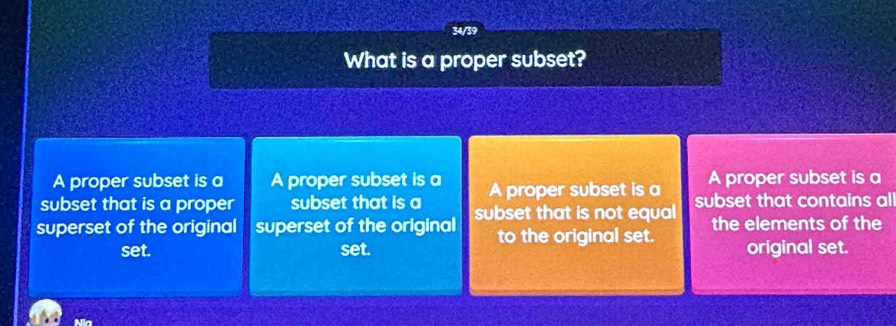 34/39
What is a proper subset?
A proper subset is a A proper subset is a
subset that is a proper subset that is a A proper subset is a A proper subset is a
superset of the original superset of the original subset that is not equal subset that contains all
to the original set. the elements of the
set. set. original set.