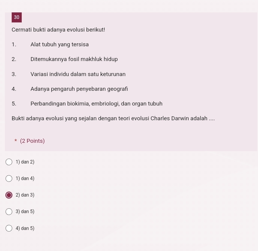 Cermati bukti adanya evolusi berikut!
1. Alat tubuh yang tersisa
2. Ditemukannya fosil makhluk hidup
3. Variasi individu dalam satu keturunan
4. Adanya pengaruh penyebaran geografı
5. Perbandingan biokimia, embriologi, dan organ tubuh
Bukti adanya evolusi yang sejalan dengan teori evolusi Charles Darwin adalah ....
* (2 Points)
1) dan 2)
1) dan 4)
2) dan 3)
3) dan 5)
4) dan 5)