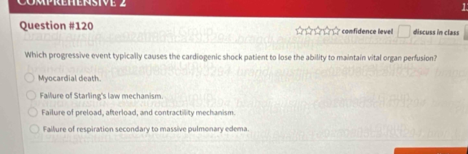 Comprehensive 2 1
Question #120 confidence level □ discuss in class
Which progressive event typically causes the cardiogenic shock patient to lose the ability to maintain vital organ perfusion?
Myocardial death.
Failure of Starling's law mechanism.
Failure of preload, afterload, and contractility mechanism
Failure of respiration secondary to massive pulmonary edema.