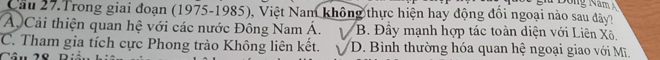 Năm A
Câu 27.Trong giai đoạn (1975-1985), Việt Nam không thực hiện hay động đổi ngoại nào sau đây?
A Cải thiện quan hệ với các nước Đông Nam Á. B. Đầy mạnh hợp tác toàn diện với Liên Xô.
C. Tham gia tích cực Phong trào Không liên kết. D. Bình thường hóa quan hệ ngoại giao với Mĩ.
âu 28