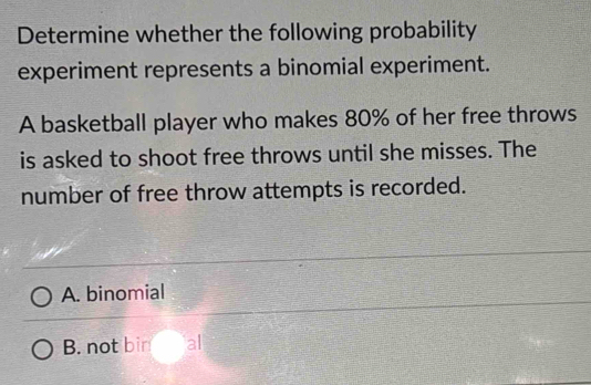 Determine whether the following probability
experiment represents a binomial experiment.
A basketball player who makes 80% of her free throws
is asked to shoot free throws until she misses. The
number of free throw attempts is recorded.
A. binomial
B. not bin al