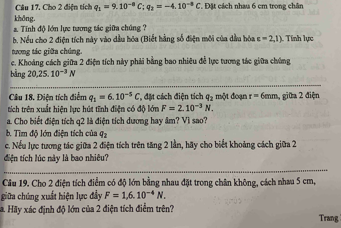 Cho 2 điện tích q_1=9.10^(-8)C; q_2=-4.10^(-8)C. Đặt cách nhau 6 cm trong chân 
không. 
a. Tính độ lớn lực tương tác giữa chúng ? 
b. Nếu cho 2 điện tích này vào dầu hỏa (Biết hằng số điện môi của dầu hỏa varepsilon =2,1). Tính lực 
tương tác giữa chúng. 
c. Khoảng cách giữa 2 điện tích này phải bằng bao nhiêu để lực tương tác giữa chúng 
bằng 20, 25.10^(-3)N
Câu 18. Điện tích điểm q_1=6.10^(-5)C , đặt cách điện tích q_2 một đoạn r=6mm , giữa 2 điện 
tích trên xuất hiện lực hút tĩnh điện có độ lớn F=2.10^(-3)N. 
a. Cho biết điện tích q2 là điện tích dương hay âm? Vì sao? 
b. Tìm độ lớn điện tích của q_2
c. Nếu lực tương tác giữa 2 điện tích trên tăng 2 lần, hãy cho biết khoảng cách giữa 2 
điện tích lúc này là bao nhiêu? 
Câu 19. Cho 2 điện tích điểm có độ lớn bằng nhau đặt trong chân không, cách nhau 5 cm, 
giữa chúng xuất hiện lực đầy F=1,6.10^(-4)N. 
a. Hãy xác định độ lớn của 2 điện tích điểm trên? 
Trang