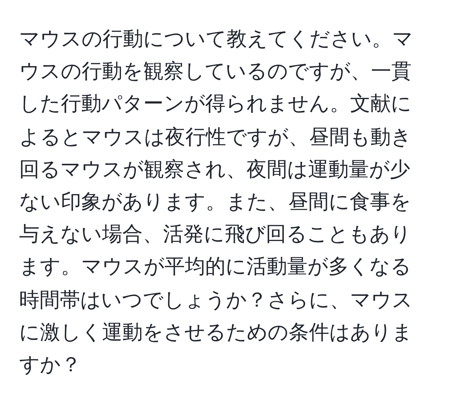 マウスの行動について教えてください。マウスの行動を観察しているのですが、一貫した行動パターンが得られません。文献によるとマウスは夜行性ですが、昼間も動き回るマウスが観察され、夜間は運動量が少ない印象があります。また、昼間に食事を与えない場合、活発に飛び回ることもあります。マウスが平均的に活動量が多くなる時間帯はいつでしょうか？さらに、マウスに激しく運動をさせるための条件はありますか？