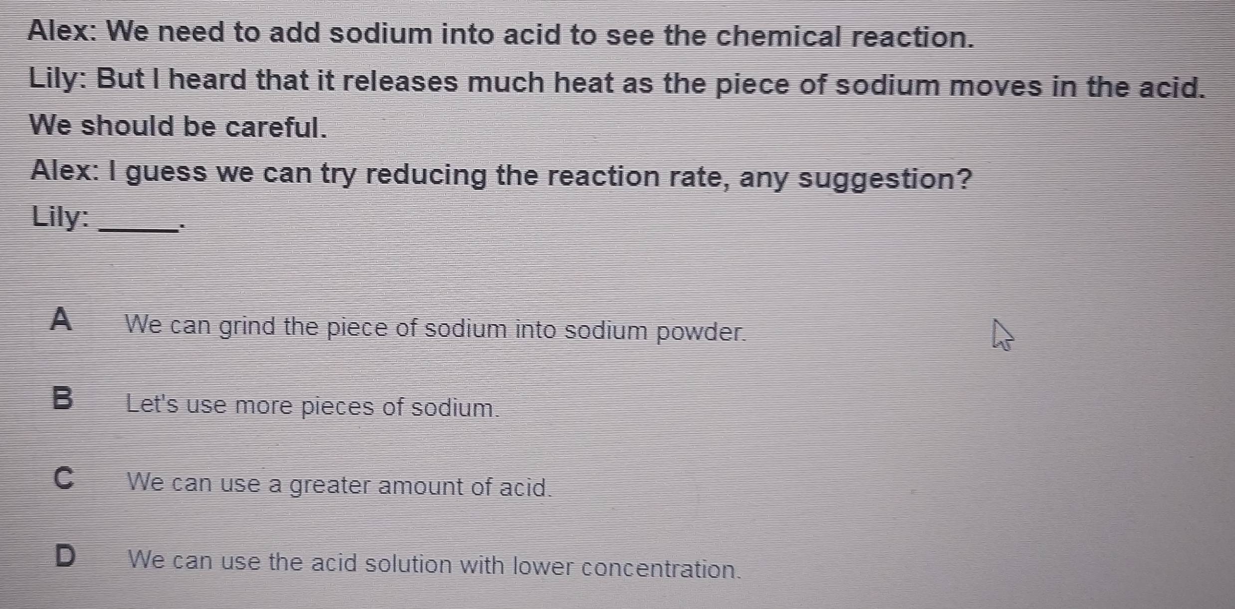 Alex: We need to add sodium into acid to see the chemical reaction.
Lily: But I heard that it releases much heat as the piece of sodium moves in the acid.
We should be careful.
Alex: I guess we can try reducing the reaction rate, any suggestion?
Lily:_
A We can grind the piece of sodium into sodium powder.
B Let's use more pieces of sodium
C We can use a greater amount of acid.
D We can use the acid solution with lower concentration.