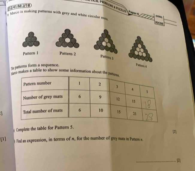 (12/41/M/J/18 
Héal proßlems a puzzles Paper-4 
Marco is making patterns with grey and white circular mats 
(0580) 
IOCSE 
Pattern 1 Pattern 2 
attern 3 Pattern 4 
The patterns form a sequence. 
arco makes a table to show some information about the 
a 
Complete the table for Pattern 5. 
[2] 
[1] Find an expression, in terms of n, for the number of grey mats in Pattern n. 
_[2]