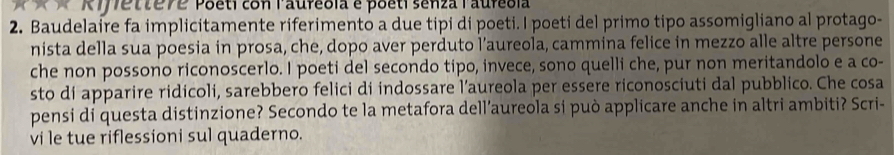 R7/7etteve Poeti con Paufeola é poeti senza laufebla 
2. Baudelaire fa implicitamente riferimento a due tipi di poeti. I poeti del primo tipo assomigliano al protago- 
nista della sua poesia in prosa, che, dopo aver perduto l’aureola, cammina felice in mezzo alle altre persone 
che non possono riconoscerlo. I poeti del secondo tipo, invece, sono quelli che, pur non meritandolo e a co- 
sto di apparire ridicoli, sarebbero felici di indossare l’aureola per essere riconosciuti dal pubblico. Che cosa 
pensi di questa distinzione? Secondo te la metafora dell’aureola si può applicare anche in altri ambiti? Scri- 
vi le tue riflessioni sul quaderno.