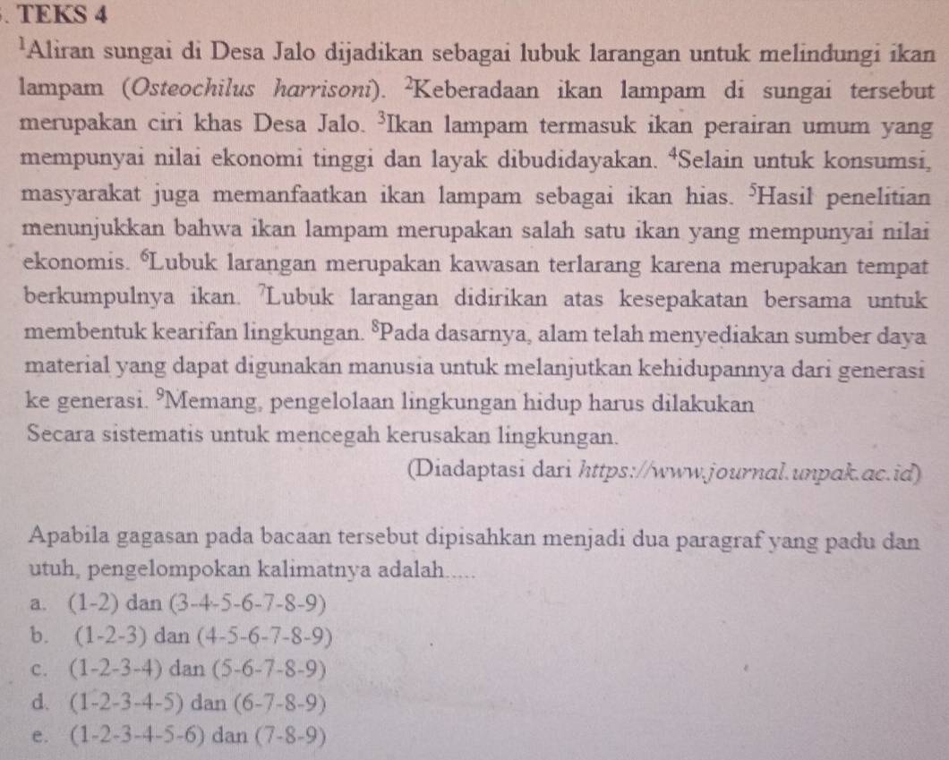 TEKS 4
'Aliran sungai di Desa Jalo dijadikan sebagai lubuk larangan untuk melindungi ikan
lampam (Osteochilus harrisoni). ²Keberadaan ikan lampam di sungai tersebut
merupakan ciri khas Desa Jalo. ³Ikan lampam termasuk ikan perairan umum yang
mempunyai nilai ekonomi tinggi dan layak dibudidayakan. ⁴Selain untuk konsumsi,
masyarakat juga memanfaatkan ikan lampam sebagai ikan hias. ⁵Hasil penelitian
menunjukkan bahwa ikan lampam merupakan salah satu ikan yang mempunyai nilai
ekonomis. Lubuk larangan merupakan kawasan terlarang karena merupakan tempat
berkumpulnya ikan. 'Lubuk larangan didirikan atas kesepakatan bersama untuk
membentuk kearifan lingkungan. §Pada dasarnya, alam telah menyediakan sumber daya
material yang dapat digunakan manusia untuk melanjutkan kehidupannya dari generasi
ke generasi. 9Memang, pengelolaan lingkungan hidup harus dilakukan
Secara sistematis untuk mencegah kerusakan lingkungan.
(Diadaptasi dari https://www.journal.unpak.ac.id)
Apabila gagasan pada bacaan tersebut dipisahkan menjadi dua paragraf yang padu dan
utuh, pengelompokan kalimatnya adalah.....
a. (1-2)dan(3-4-5-6-7-8-9)
b. (1-2-3) dan(4-5-6-7-8-9)
c. (1-2-3-4) d n(5-6-7-8-9)
d. (1-2-3-4-5) dan(6-7-8-9)
e. (1-2-3-4-5-6) dan(7-8-9)