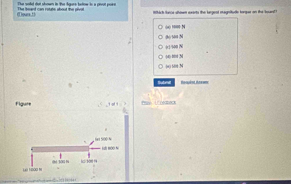 The solid dot shown in the figure below is a pivot point
The board can rotate about the pivot
(Elgure 1) Which force shown exerts the largest magnitude torque on the board?
(a) 1000 N
(b) 500 N
(c) 500 N
(d) 800 N
(e) 500 N
Submit Request Answer
Figure 1 of 1 Prović Feedback

(e) 500 N
(d) 800 N
(b) 500 N (c) SOO N
(a) 1000 N
Casgnent Problem D z 203 79364 (