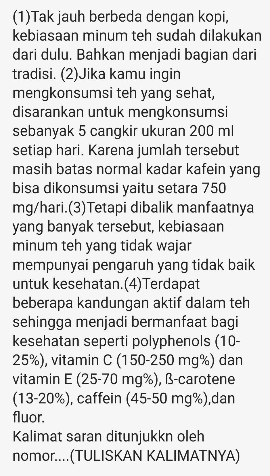 (1)Tak jauh berbeda dengan kopi, 
kebiasaan minum teh sudah dilakukan 
dari dulu. Bahkan menjadi bagian dari 
tradisi. (2)Jika kamu ingin 
mengkonsumsi teh yang sehat, 
disarankan untuk mengkonsumsi 
sebanyak 5 cangkir ukuran 200 ml
setiap hari. Karena jumlah tersebut 
masih batas normal kadar kafein yang 
bisa dikonsumsi yaitu setara 750
mg/hari.(3)Tetapi dibalik manfaatnya 
yang banyak tersebut, kebiasaan 
minum teh yang tidak wajar 
mempunyai pengaruh yang tidak baik 
untuk kesehatan.(4)Terdapat 
beberapa kandungan aktif dalam teh 
sehingga menjadi bermanfaat bagi 
kesehatan seperti polyphenols (10-
25%), vitamin C (150-250 mg%) dan 
vitamin E(25 5-70 mg%), ß-carotene 
(13-20%), caffein (45-50 mg%),dan 
fluor. 
Kalimat saran ditunjukkn oleh 
nomor....(TULISKAN KALIMATNYA)