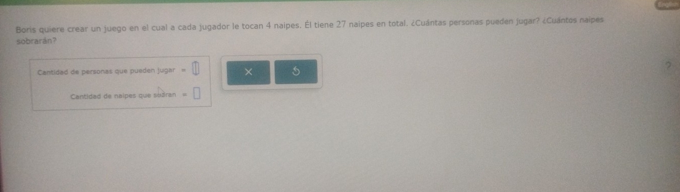 Boris quiere crear un juego en el cual a cada jugador le tocan 4 naipes. Él tiene 27 naipes en total. ¿Cuántas personas pueden jugar? ¿Cuántos naipes 
sobrarán? 
Cantidad de personas que pueden jugar = (1 × 
Cantidad de naipes que suðran =□