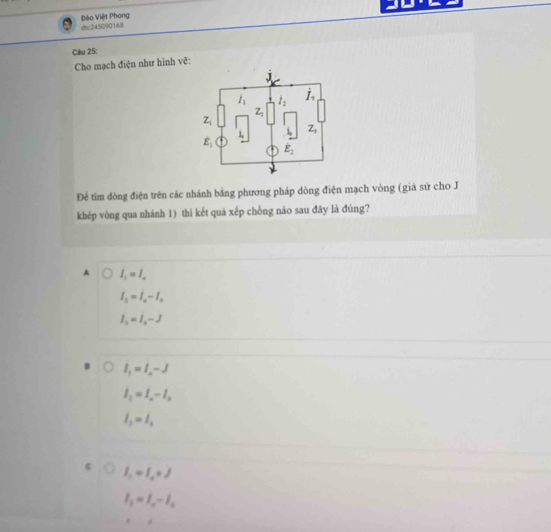 Đào Việt Phong
dtc245090168
Câu 25:
Cho mạch điện như hình vẽ:
Để tìm dòng điện trên các nhánh bằng phương pháp dòng điện mạch vòng (giả sử cho J
khép vòng qua nhánh 1) thi kết quả xếp chồng nào sau đây là đúng?
A I_1=I_a
I_3=I_a-I_b
I_3=I_0-J
I_1=I_a-J
l_2=l_a-l_b
l_2=l_3
I_1=I_2+J
I_2=I_a-I_a