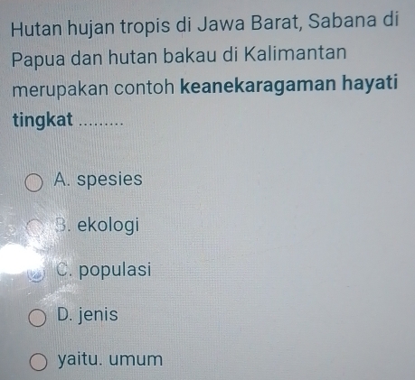 Hutan hujan tropis di Jawa Barat, Sabana di
Papua dan hutan bakau di Kalimantan
merupakan contoh keanekaragaman hayati
tingkat_
A. spesies
B. ekologi
C. populasi
D. jenis
yaitu. umum