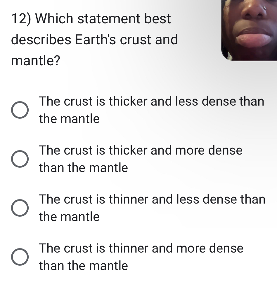 Which statement best
describes Earth's crust and
mantle?
The crust is thicker and less dense than
the mantle
The crust is thicker and more dense
than the mantle
The crust is thinner and less dense than
the mantle
The crust is thinner and more dense
than the mantle