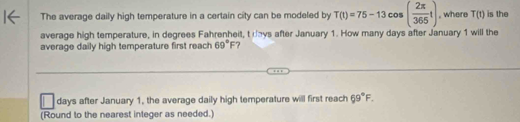 The average daily high temperature in a certain city can be modeled by T(t)=75-13cos ( 2π /365 t) , where T(t) is the 
average high temperature, in degrees Fahrenheit, t days after January 1. How many days after January 1 will the 
average daily high temperature first reach 69°F ? 
days after January 1, the average daily high temperature will first reach 69°F. 
(Round to the nearest integer as needed.)