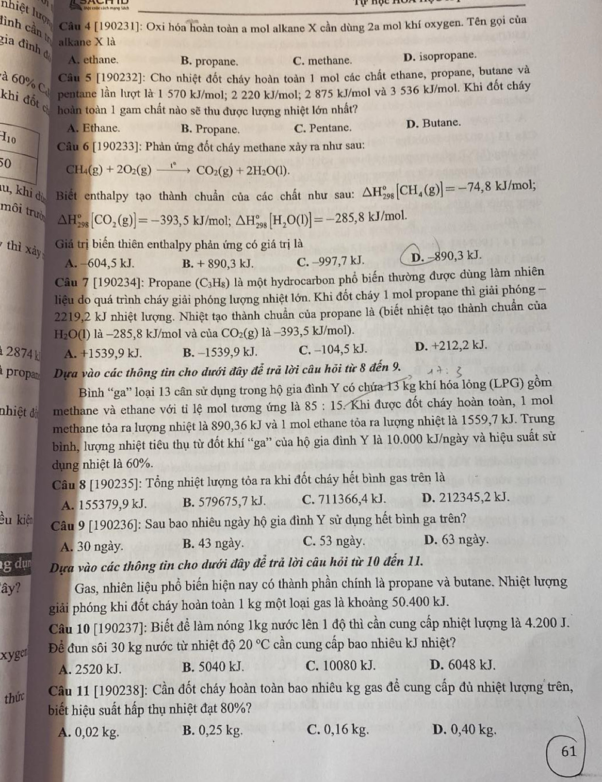 nhiệt lượn
Câu 4 [190231]: Oxi hóa hoàn toàn a mol alkane X cần dùng 2a mol khí oxygen. Tên gọi của
lình cần tr gia đình đ
alkane X là
A. ethane. B. propane. C. methane. D. isopropane.
Câu 5 [190232]: Cho nhiệt đốt cháy hoàn toàn 1 mol các chất ethane, propane, butane và
à 60% C
pentane lần lượt là 1 570 kJ/mol; 2 220 kJ/mol; 2 875 kJ/mol và 3 536 kJ/mol. Khi đốt cháy
khi đốt c
hoàn toàn 1 gam chất nào sẽ thu được lượng nhiệt lớn nhất?
A. Ethane. B. Propane. C. Pentane. D. Butane.
Câu 6 [190233]: Phản ứng đốt cháy methane xảy ra như sau:
I10 CH_4(g)+2O_2(g)xrightarrow f°
50
CO_2(g)+2H_2O(l).
lu, khi dị  Biết enthalpy tạo thành chuẩn của các chất như sau: △ H_(298)°[CH_4(g)]=-74 , 8 kJ/mol;
môi trườ
△ H_(298)^o[CO_2(g)]=-393,5kJ/mol;△ H_(298)^o[H_2O(l)]=-285,8kJ/mol.
thì xảy
Giá trị biến thiên enthalpy phản ứng có giá trị là
A. -604,5 kJ. B. + 890,3 kJ. C. -997,7 kJ. D. -890,3 kJ.
Câu 7 [190234]: Propane (C_3H_8) là một hydrocarbon phổ biến thường được dùng làm nhiên
liệu do quá trình cháy giải phóng lượng nhiệt lớn. Khi đốt cháy 1 mol propane thì giải phóng -
2219,2 kJ nhiệt lượng. Nhiệt tạo thành chuẩn của propane là (biết nhiệt tạo thành chuẩn của
H₂O(l) là −285,8 kJ/mol và của CO_2() 1a-393,5 5 kJ/mol).
2874k A. +1539,9 kJ. B. −1539,9 kJ. C. -104,5 kJ. D. +212,2 kJ.
propa Dựa vào các thông tin cho dưới đây đễ trả lời câu hỏi từ 8 đến 9.
Bình “ga” loại 13 cân sử dụng trong hộ gia đình Y có chứa 13 kg khí hóa lỏng (LPG) gồm
nhiệt đồ methane và ethane với tỉ lệ mol tương ứng là 85:15 Khi được đốt cháy hoàn toàn, 1 mol
methane tỏa ra lượng nhiệt là 890,36 kJ và 1 mol ethane tỏa ra lượng nhiệt là 1559,7 kJ. Trung
bình, lượng nhiệt tiêu thụ từ đốt khí “ga” của hộ gia đình Y là 10.000 kJ/ngày và hiệu suất sử
dụng nhiệt là 60%.
Cầu 8 [190235]: Tổng nhiệt lượng tỏa ra khi đốt cháy hết bình gas trên là
A. 155379,9 kJ. B. 579675,7 kJ. C. 711366,4 kJ. D. 212345,2 kJ.
ều kiện  Câu 9 [190236]: Sau bao nhiêu ngày hộ gia đình Y sử dụng hết bình ga trên?
A. 30 ngày. B. 43 ngày. C. 53 ngày.
D. 63 ngày.
gdụn Dựa vào các thông tin cho dưới đây để trả lời câu hỏi từ 10 đến 11.
ây? Gas, nhiên liệu phổ biến hiện nay có thành phần chính là propane và butane. Nhiệt lượng
giải phóng khi đốt cháy hoàn toàn 1 kg một loại gas là khoảng 50.400 kJ.
Câu 10 [190237]: Biết để làm nóng 1kg nước lên 1 độ thì cần cung cấp nhiệt lượng là 4.200 J.
xyger Để đun sôi 30 kg nước từ nhiệt độ 20°C cần cung cấp bao nhiêu kJ nhiệt?
A. 2520 kJ. B. 5040 kJ. C. 10080 kJ. D. 6048 kJ.
thức  Câu 11 [190238]: Cần đốt cháy hoàn toàn bao nhiêu kg gas để cung cấp đủ nhiệt lượng trên,
biết hiệu suất hấp thụ nhiệt đạt 80%?
A. 0,02 kg. B. 0,25 kg. C. 0,16 kg. D. 0,40 kg.
61