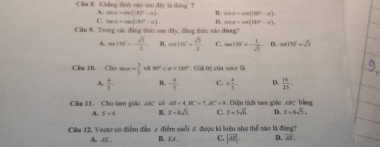 Kháng định nào sau đây là đúng ?
A. sin alpha =sin (180°-alpha ). B. cos alpha =cos (180°-alpha ).
C. tan alpha =tan (180°-alpha ). D. cot alpha =cot (180°-alpha ). 
Câu 9. Trong các đẳng thức sau đây, đẳng thức nào đủng?
A. sin 150°=- sqrt(3)/2 . B. cos 150°= sqrt(3)/2 . C. tan 150°=- 1/sqrt(3) . D. cot 150°=sqrt(3)
Câu 10, Cho sin alpha = 3/5  và 90° <180°. Giá trị của cosα là
A.  4/5 · - 4/5 . ±  4/5 .  16/25 . 
B.
C.
D.
Câu 11. Cho tam giác ABC có AB=4, BC=7, AC=9. Diện tích tam giác ABC bằng
A. S=6. B. S=8sqrt(3). C. S=5sqrt(6). D. S=6sqrt(5). 
Câu 12. Vectơ có điểm đầu A điểm cuối E được kí hiệu như thế nào là đúng?
A. AE. B. EA. C. |overline AE|. D. overline AE.