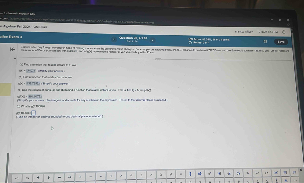 am 3 - Personal - Microsoft Edge 
n.com/Student/PlayerHomework.aspx?homeworkId=679127954&questionId=9&flushed=true&cld=7928262&centerwin=yes 
us Algebra- Fall 2024 - Chilukuri 
marissa wilson 11/18/24 5:56 PM 
ctice Exam 3 Question 26, 4.1.67 HW Score: 82.35%, 28 of 34 points 
Part 4 of 4 Points: 0 of 1 Save 
Traders often buy foreign currency in hope of making money when the currency's value changes. For example, on a particular day, one U.S. dollar could purchase 0.7497 Euros, and one Euro could purchase 138.7852 yen. Let f(x) represent 
the number of Euros you can buy with x dollars, and let g(x) represent the number of yen you can buy with x Euros. 
(a) Find a function that relates dollars to Euros.
f(x)=7497x (Simplify your answer.) 
(b) Find a function that relates Euros to yen.
g(x)=138.7852x (Simplify your answer.) 
(c) Use the results of parts (a) and (b) to find a function that relates dollars to yen. That is, find (gcirc f)(x)=g(f(x))
g(f(x))=104.0473x
(Simplify your answer. Use integers or decimals for any numbers in the expression. Round to four decimal places as needed.) 
(d) What is g(f(1000))?
g(f(1000))=□
(Type an integer or decimal rounded to one decimal place as needed.) 
↑ * ← → + . + × < > 2 =  H n.  ■ | √i V ". U ^ (8,1) [±] == × 
μ σ λ Σ t ,a, …