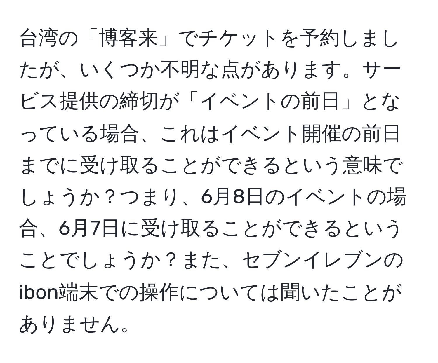 台湾の「博客来」でチケットを予約しましたが、いくつか不明な点があります。サービス提供の締切が「イベントの前日」となっている場合、これはイベント開催の前日までに受け取ることができるという意味でしょうか？つまり、6月8日のイベントの場合、6月7日に受け取ることができるということでしょうか？また、セブンイレブンのibon端末での操作については聞いたことがありません。