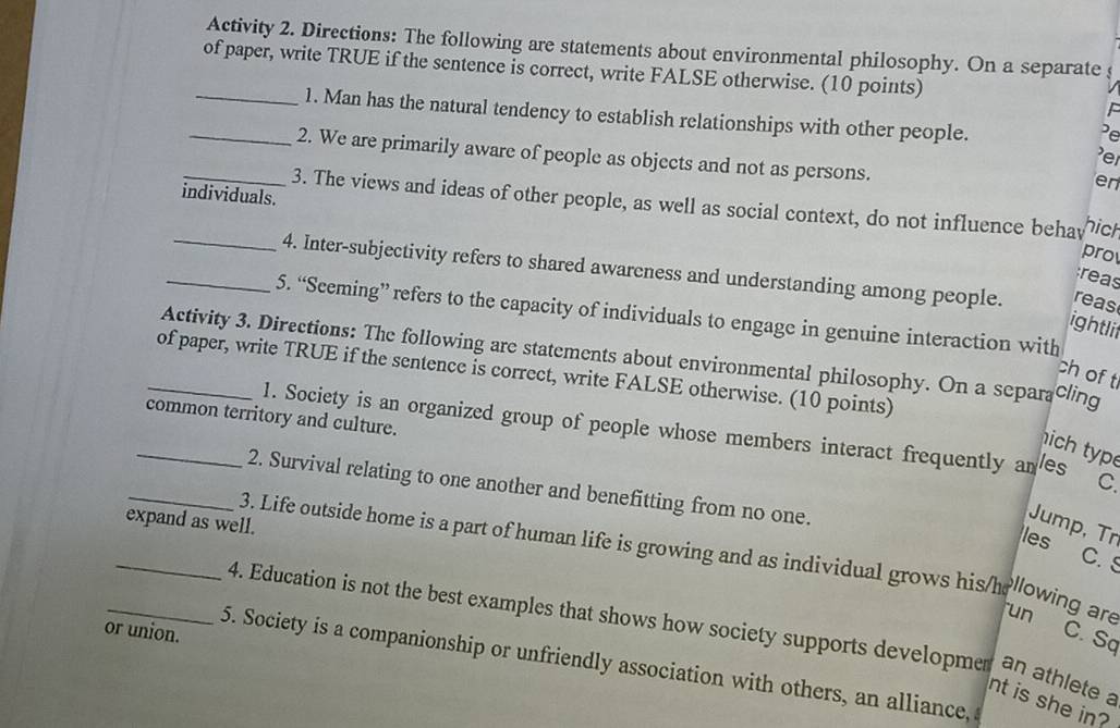 Activity 2. Directions: The following are statements about environmental philosophy. On a separate s 
of paper, write TRUE if the sentence is correct, write FALSE otherwise. (10 points) 
_1. Man has the natural tendency to establish relationships with other people. 
Pe 
_2. We are primarily aware of people as objects and not as persons. 
e 
en 
individuals. 
_3. The views and ideas of other people, as well as social context, do not influence behav pro hich 
_4. Inter-subjectivity refers to shared awarcness and understanding among people. reas 
reas 
5. “Sceming” refers to the capacity of individuals to engage in genuine interaction with 
ightlif 
Activity 3. Directions: The following are statements about environmental philosophy. On a separa cling 
_of paper, write TRUE if the sentence is correct, write FALSE otherwise. (10 points) 
ch of t 
common territory and culture. 
_1. Society is an organized group of people whose members interact frequently an les C. 
hich typ 
_2. Survival relating to one another and benefitting from no one. les 
expand as well. 
Jump, Tr 
_3. Life outside home is a part of human life is growing and as individual grows his/h llowing are 
C. S 
run 
_4. Education is not the best examples that shows how society supports developmen an athlete a 
or union. 
C. Sq 
5. Society is a companionship or unfriendly association with others, an alliance, 
nt is she in?