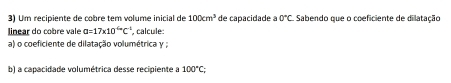 Um recipiente de cobre tem volume inicial de 100cm^3 de capacidade à 0°C Sabendo que o coeficiente de dilatação 
linear do cobre vale a=17* 10^(-6)C^(-1) , calcule: 
a) o coeficiente de dilatação volumétrica y; 
b) a capacidade volumétrica desse recipiente a 100°C;