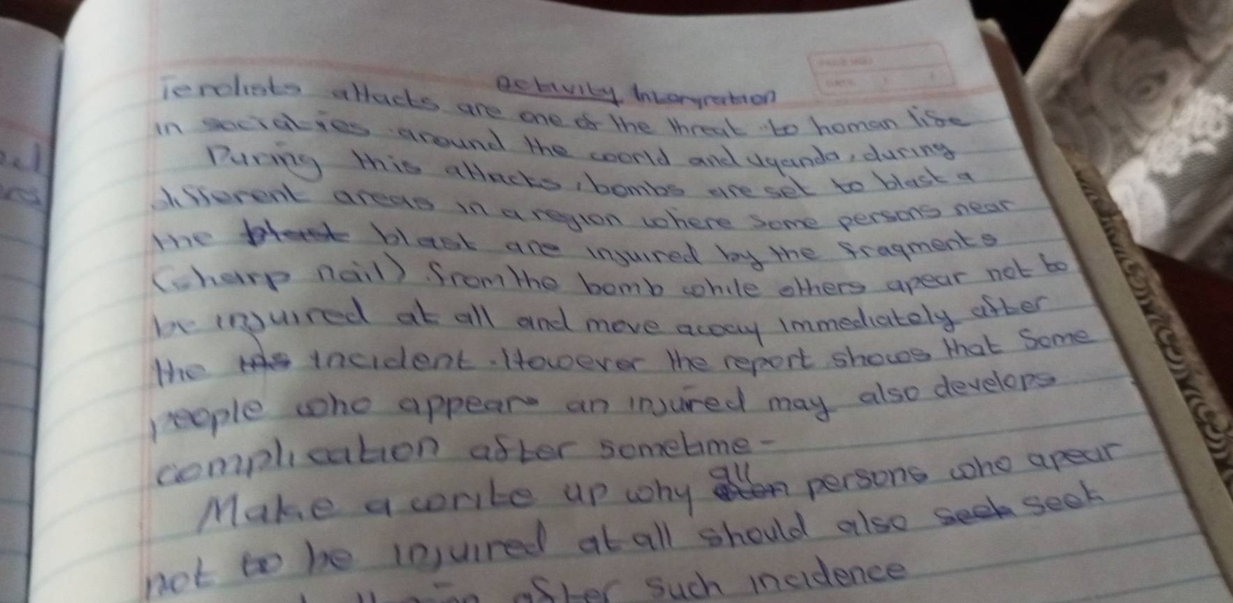 ectivity inLoryration 
lenchets allacks are one o the threat to homan life 
in secialies around the coorld and Uyeinda, during 
el During this atlacts, bombs are set to blast a 
yes 
difurent areas in a regton where Some persons near 
The blesk are injured by the fragments 
(charp nail). from the bomb cohile others apear not bo 
be inpuired at all and move acsay immediately after 
the incident. However the report shows that Some 
people who appear an injured may also develops 
complication after somebme- 
Make a crite up why a persons woho apear 
not to be lnjuired at all should alsoseek seek 
in aster such incidence