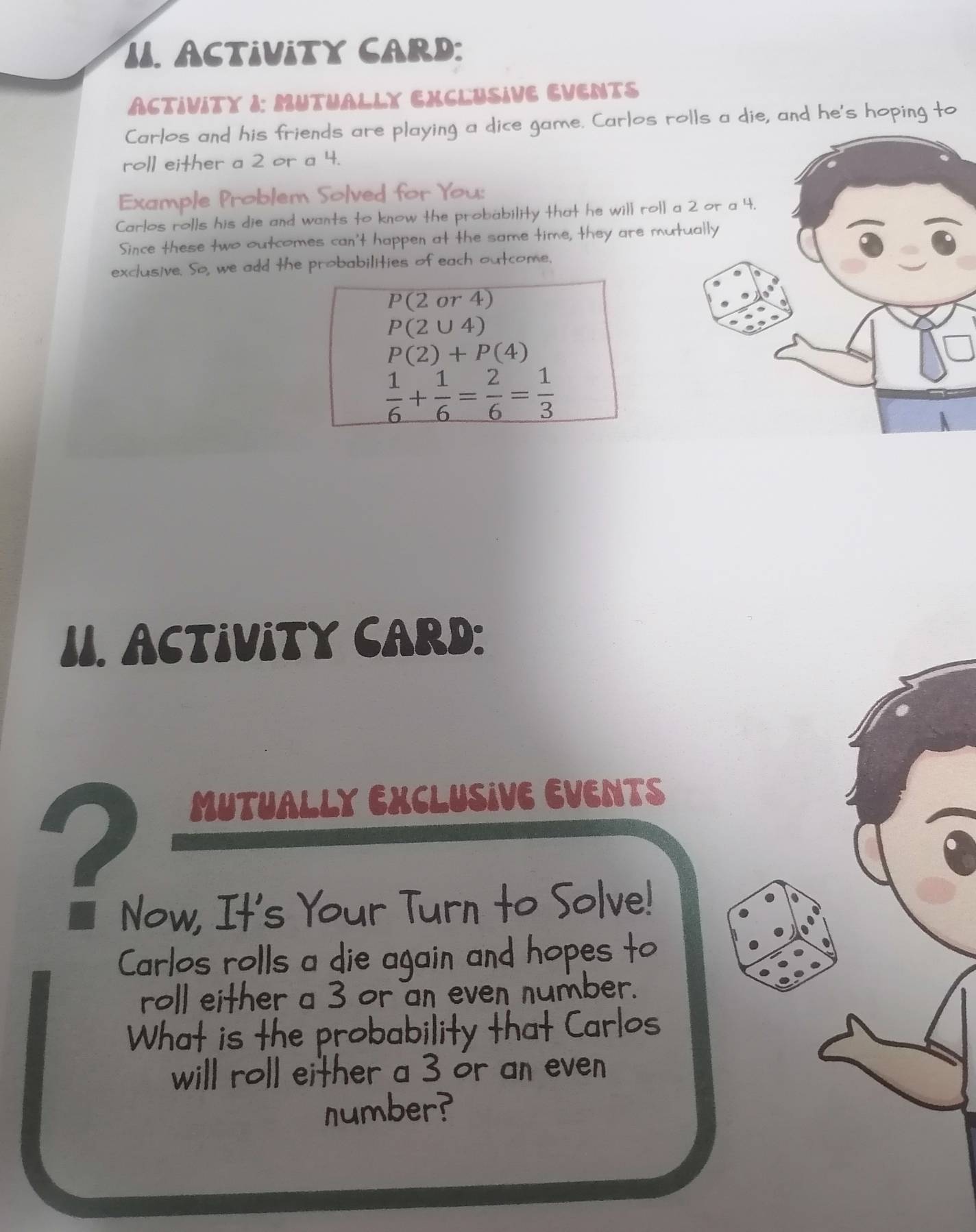 I1. ACTIVITY CARD: 
ACTIVITY I: MUTUALLY EXCLUSIVE EVENTS 
Carlos and his friends are playing a dice game. Carlos rolls a die, and he's hoping to 
roll either a 2 or a 4. 
Example Problem Solved for You: 
Carlos rolls his die and wants to know the probability that he will roll a 2 or a 4. 
Since these two outcomes can't happen at the same time, they are mutually 
exclusive. So, we add the probabilities of each outcome.
P(2or4)
P(2∪ 4)
P(2)+P(4)
 1/6 + 1/6 = 2/6 = 1/3 
1I. ACTIViTY CARD: 
2 
MUTUALLY EXCLUSIVE EVENTS 
Now, It's Your Turn to Solve! 
Carlos rolls a die again and hopes to 
roll either a 3 or an even number. 
What is the probability that Carlos 
will roll either a 3 or an even 
number?