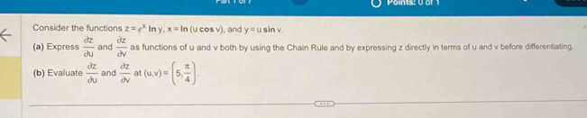 Points: 0 or 1 
Consider the functions z=e^xln y, x=ln (ucos v) ), and y=usin v. 
(a) Express  partial z/partial u  and  partial z/partial v  as functions of u and v both by using the Chain Rule and by expressing z directly in terms of u and v before differentiating. 
(b) Evaluate  partial z/partial u  and  partial z/partial v  at (u,v)=(5, π /4 ).