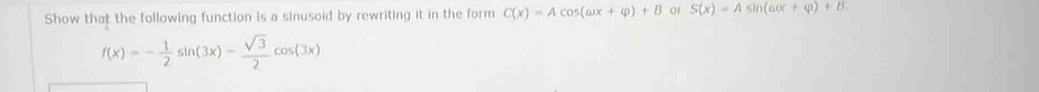 Show that the following function is a sinusoid by rewriting it in the form C(x)=Acos (omega x+varphi )+B or S(x)=Asin (omega x+varphi )+B.
f(x)=- 1/2 sin (3x)- sqrt(3)/2 cos (3x)