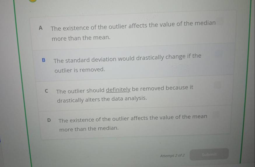 A The existence of the outlier affects the value of the median
more than the mean.
B The standard deviation would drastically change if the
outlier is removed.
C The outlier should definitely be removed because it
drastically alters the data analysis.
D The existence of the outlier affects the value of the mean
more than the median.
Attempt 2 of 2 Submis