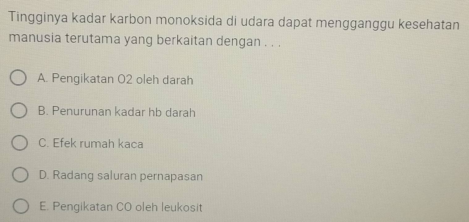 Tingginya kadar karbon monoksida di udara dapat mengganggu kesehatan
manusia terutama yang berkaitan dengan . . .
A. Pengikatan 02 oleh darah
B. Penurunan kadar hb darah
C. Efek rumah kaca
D. Radang saluran pernapasan
E. Pengikatan CO oleh leukosit