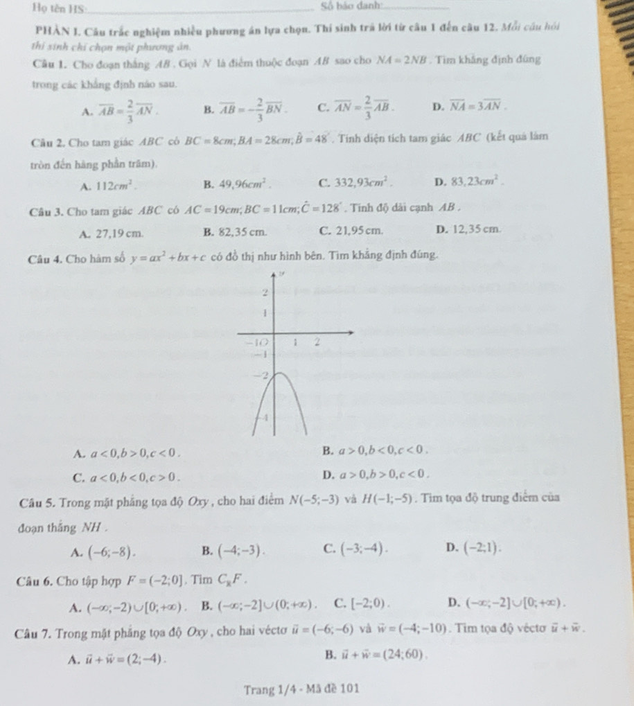 Họ tên HS:_  Số báo danh:._
PHÀN I. Câu trắc nghiệm nhiều phương án lựa chọn. Thí sinh trã lời từ câu 1 đến câu 12. Mỗi cầu hồi
thi sinh chỉ chọn một phương ản.
Câu 1. Cho đoạn thắng AB . Gọi N là điểm thuộc đoạn AB sao cho NA=2NB. Tìm khắng định đùng
trong các khẳng định náo sau.
A. overline AB= 2/3 overline AN. B. overline AB=- 2/3 overline BN. C. overline AN= 2/3 overline AB. D. overline NA=3overline AN.
Câu 2, Cho tam giác ABC có BC=8cm;BA=28cm;hat B=48'. Tính diện tích tam giác ABC (kết quá làm
tròn đến hàng phần trăm).
A. 112cm^2. B. 49,96cm^2. C. 332,93cm^2. D. 83,23cm^2.
Câu 3. Cho tam giác ABC có AC=19cm;BC=11cm;hat C=128°. Tính độ dài cạnh AB .
A. 27,19 cm. B. 82,35 cm. C. 21,95 cm. D. 12,35 cm
Câu 4. Cho hàm số y=ax^2+bx+c có đồ thị như hình bên. Tìm khẳng định đúng.
A. a<0,b>0,c<0. B. a>0,b<0,c<0.
C. a<0,b<0,c>0.
D. a>0,b>0,c<0,
Câu 5. Trong mặt phẳng tọa độ Oxy , cho hai điểm N(-5;-3) và H(-1;-5). Tim tọa độ trung điểm của
đoạn thắng NH .
A. (-6;-8). B. (-4;-3). C. (-3;-4). D. (-2;1).
Câu 6. Cho tập hợp F=(-2;0]. Tim C_xF.
A. (-∈fty ;-2)∪ [0;+∈fty ). B. (-∈fty ;-2]∪ (0;+∈fty ). C. [-2;0). D. (-∈fty ;-2]∪ [0;+∈fty ).
Câu 7. Trong mặt phẳng tọa độ Oxy, cho hai véctơ vector u=(-6;-6) và vector w=(-4;-10). Tim tọa độ véctơ overline u+overline w.
A. vector u+vector w=(2;-4).
B. vector u+vector w=(24;60).
Trang 1/4 - Mã đề 101