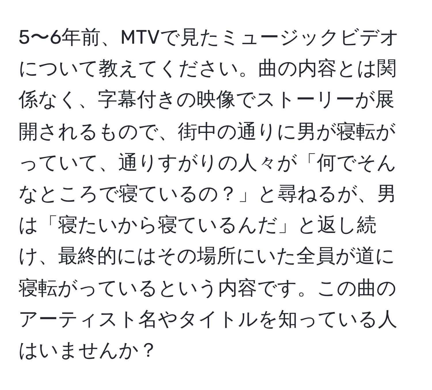 5〜6年前、MTVで見たミュージックビデオについて教えてください。曲の内容とは関係なく、字幕付きの映像でストーリーが展開されるもので、街中の通りに男が寝転がっていて、通りすがりの人々が「何でそんなところで寝ているの？」と尋ねるが、男は「寝たいから寝ているんだ」と返し続け、最終的にはその場所にいた全員が道に寝転がっているという内容です。この曲のアーティスト名やタイトルを知っている人はいませんか？