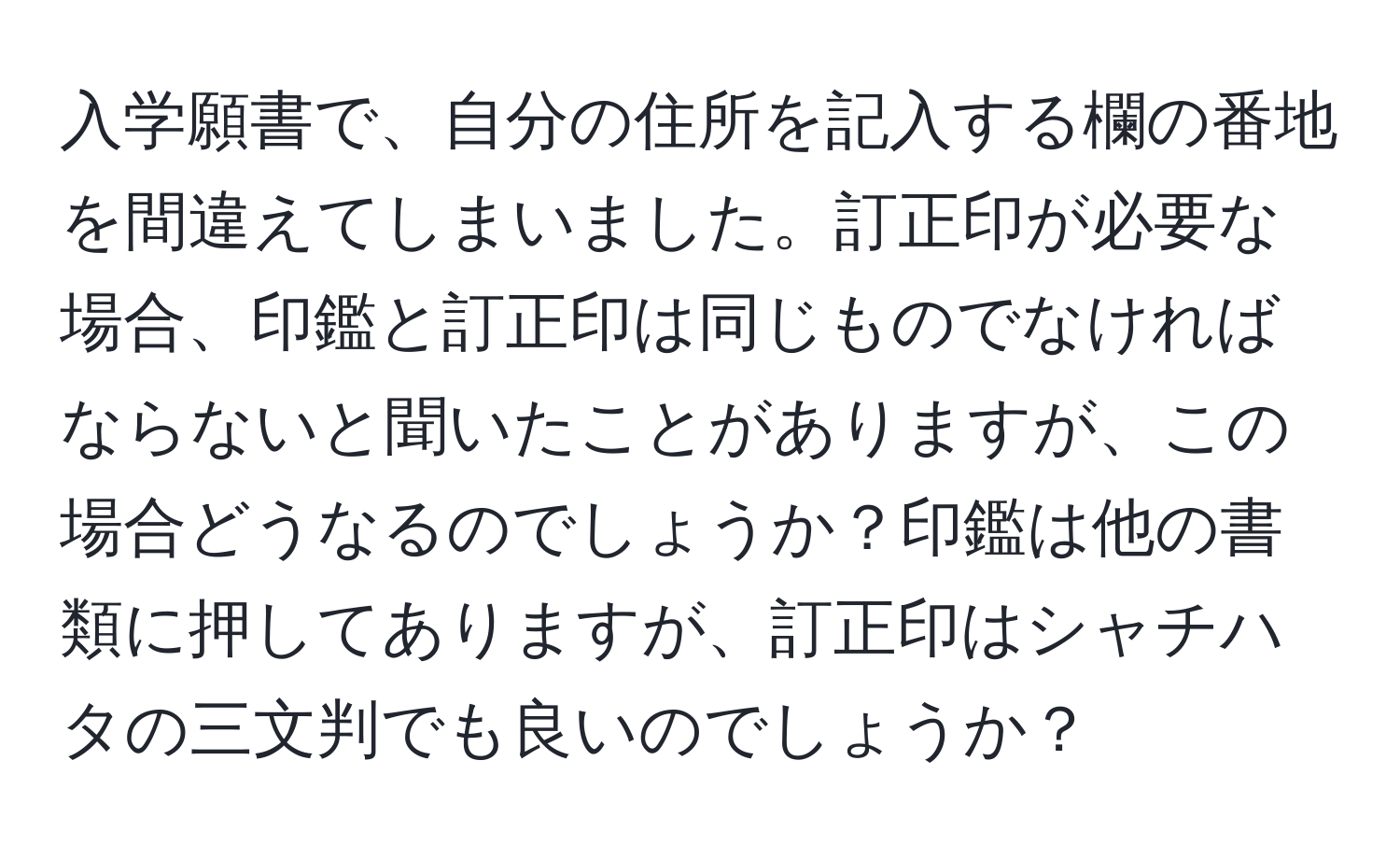 入学願書で、自分の住所を記入する欄の番地を間違えてしまいました。訂正印が必要な場合、印鑑と訂正印は同じものでなければならないと聞いたことがありますが、この場合どうなるのでしょうか？印鑑は他の書類に押してありますが、訂正印はシャチハタの三文判でも良いのでしょうか？