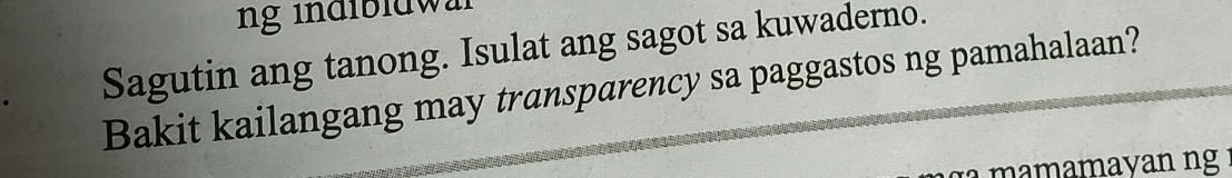 ng indibldwl 
Sagutin ang tanong. Isulat ang sagot sa kuwaderno. 
Bakit kailangang may transparency sa paggastos ng pamahalaan? 
mamamayan ng