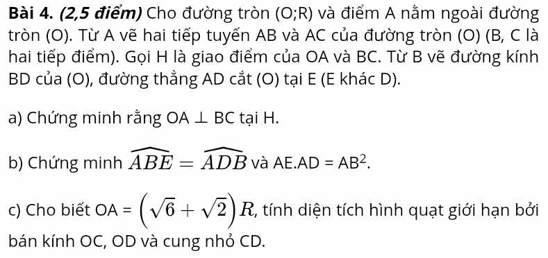 (2,5 điểm) Cho đường tròn (O;R) và điểm A nằm ngoài đường 
tròn (O). Từ A vẽ hai tiếp tuyến AB và AC của đường tròn (O) (B, C là 
hai tiếp điểm). Gọi H là giao điểm của OA và BC. Từ B vẽ đường kính
BD của (O), đường thẳng AD cắt (O) tại E (E khác D). 
a) Chứng minh rằng OA⊥ BC tại H. 
b) Chứng minh widehat ABE=widehat ADB và AE. AD=AB^2. 
c) Cho biết OA=(sqrt(6)+sqrt(2))R , tính diện tích hình quạt giới hạn bởi 
bán kính OC, OD và cung nhỏ CD.